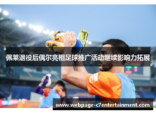佩莱退役后偶尔亮相足球推广活动继续影响力拓展 佩莱退役后偶尔亮相足球推广活动继续影响力拓展