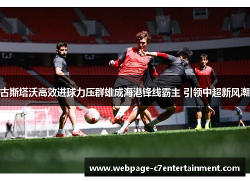古斯塔沃高效进球力压群雄成海港锋线霸主 引领中超新风潮 古斯塔沃高效进球力压群雄成海港锋线霸主 引领中超新风潮