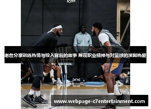 老詹分享训练热情与投入背后的故事 展现职业精神与对篮球的深刻热爱