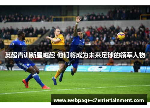 英超青训新星崛起 他们将成为未来足球的领军人物 英超青训新星崛起 他们将成为未来足球的领军人物